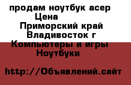 продам ноутбук асер › Цена ­ 8 000 - Приморский край, Владивосток г. Компьютеры и игры » Ноутбуки   